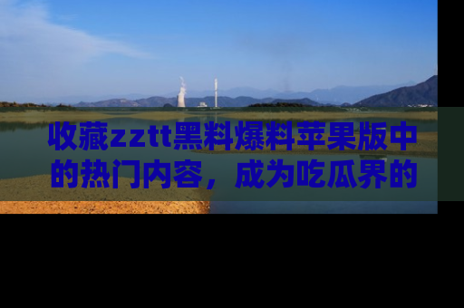 收藏zztt黑料爆料苹果版中的热门内容，成为吃瓜界的资深玩家！