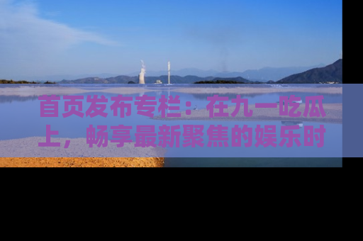 首页发布专栏：在九一吃瓜上，畅享最新聚焦的娱乐时讯