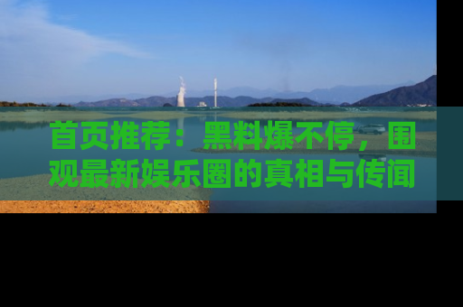 首页推荐：黑料爆不停，围观最新娱乐圈的真相与传闻