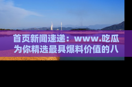 首页新闻速递：www.吃瓜为你精选最具爆料价值的八卦和趣闻！