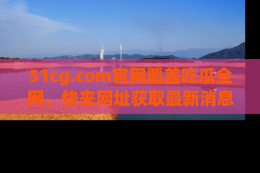 51cg.com官网覆盖吃瓜全网，快来网址获取最新消息与链接！