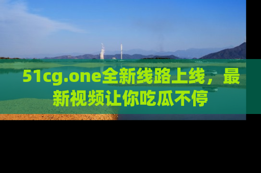 51cg.one全新线路上线，最新视频让你吃瓜不停