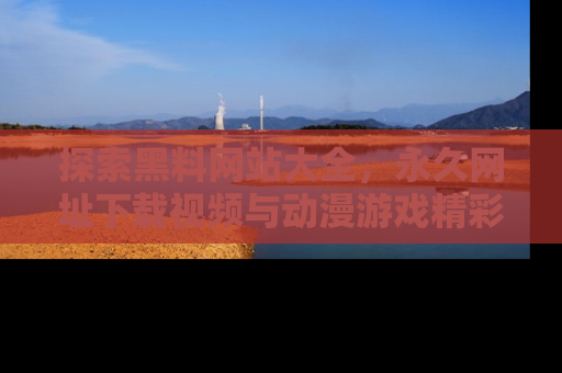 探索黑料网站大全，永久网址下载视频与动漫游戏精彩瞬间！