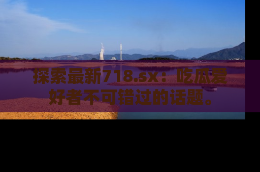 探索最新718.sx：吃瓜爱好者不可错过的话题。