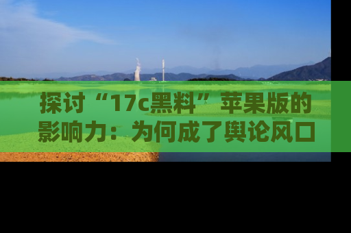 探讨“17c黑料”苹果版的影响力：为何成了舆论风口？