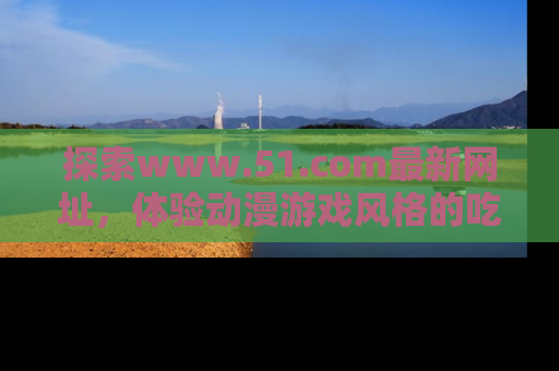探索www.51.com最新网址，体验动漫游戏风格的吃瓜乐趣！