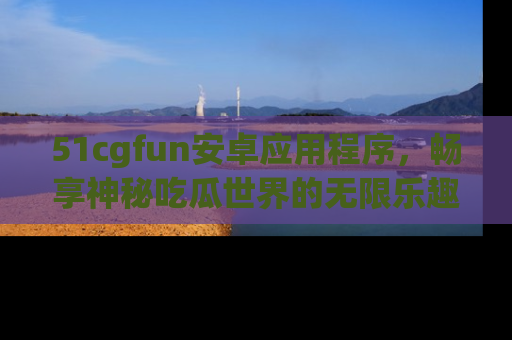 51cgfun安卓应用程序，畅享神秘吃瓜世界的无限乐趣！