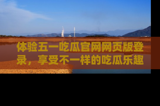 体验五一吃瓜官网网页版登录，享受不一样的吃瓜乐趣与互动体验