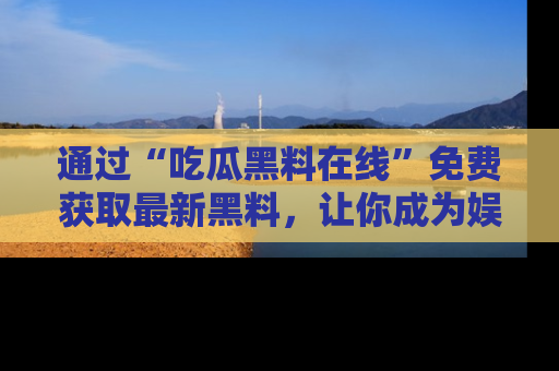 通过“吃瓜黑料在线”免费获取最新黑料，让你成为娱乐圈的内幕专家！
