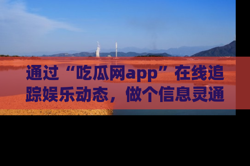 通过“吃瓜网app”在线追踪娱乐动态，做个信息灵通的吃瓜群众！
