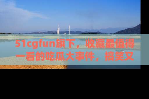 51cgfun旗下，收藏最值得一看的吃瓜大事件，搞笑又精彩！