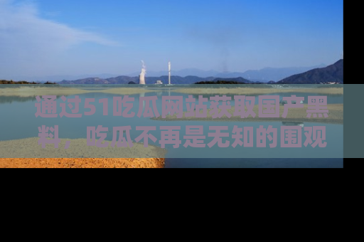 通过51吃瓜网站获取国产黑料，吃瓜不再是无知的围观者