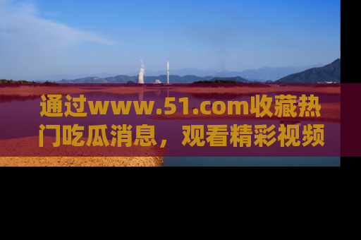 通过www.51.com收藏热门吃瓜消息,观看精彩视频与段子!