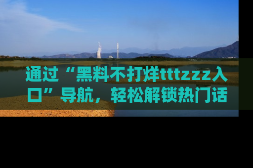通过“黑料不打烊tttzzz入口”导航，轻松解锁热门话题及娱乐圈黑料内幕