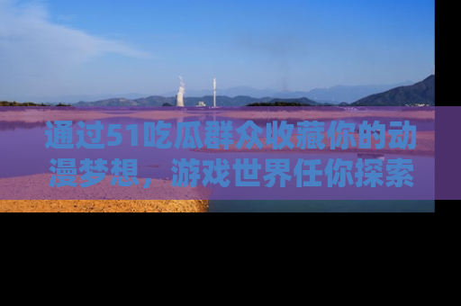通过51吃瓜群众收藏你的动漫梦想，游戏世界任你探索