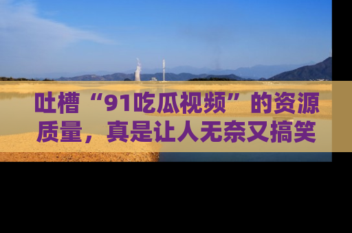 吐槽“91吃瓜视频”的资源质量,真是让人无奈又搞笑!