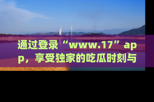 通过登录“www.17”app,享受独家的吃瓜时刻与娱乐资讯!