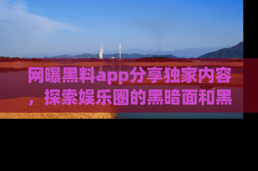 网曝黑料app分享独家内容，探索娱乐圈的黑暗面和黑料