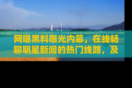网曝黑料曝光内幕,在线畅聊明星新闻的热门线路,及时掌握最新消息!