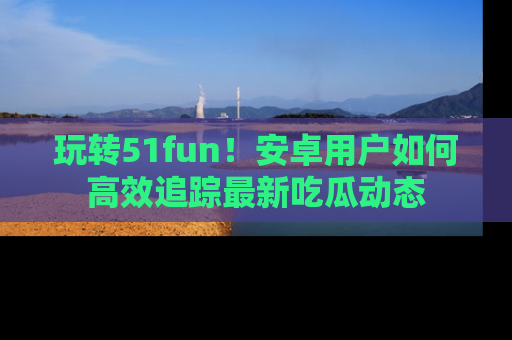 玩转51fun!安卓用户如何高效追踪最新吃瓜动态