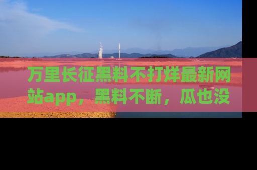 万里长征黑料不打烊最新网站app,黑料不断,瓜也没断,真香!