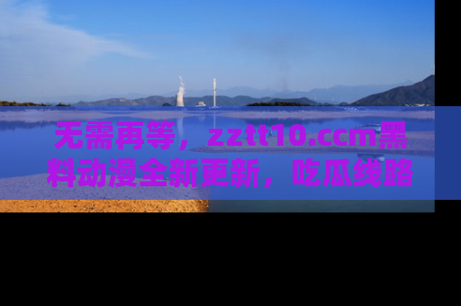 无需再等，zztt10.ccm黑料动漫全新更新，吃瓜线路佛系推荐！