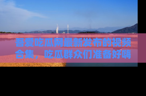 吾爱吃瓜网最新发布的视频合集,吃瓜群众们准备好嗨起来了吗?