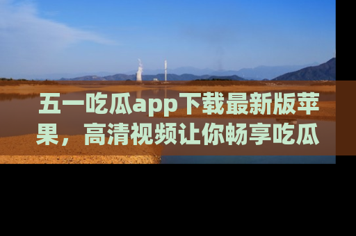 五一吃瓜app下载最新版苹果，高清视频让你畅享吃瓜乐趣