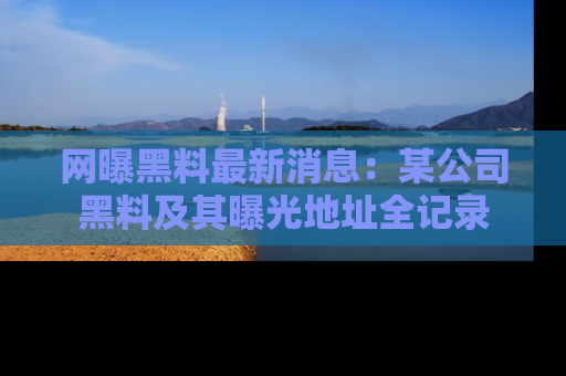 网曝黑料最新消息：某公司黑料及其曝光地址全记录