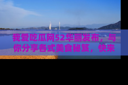 我爱吃瓜网52华丽发布，与你分享各式美食秘笈，快来加入我们的吃瓜大家庭！