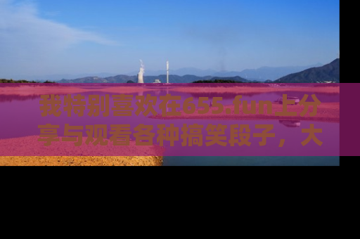 我特别喜欢在655.fun上分享与观看各种搞笑段子，大家一起来享受乐趣吧！
