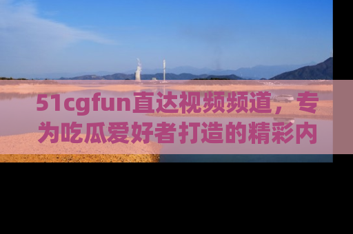 51cgfun直达视频频道，专为吃瓜爱好者打造的精彩内容库！