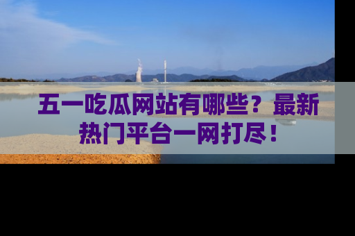 五一吃瓜网站有哪些?最新热门平台一网打尽!