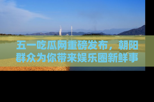 五一吃瓜网重磅发布,朝阳群众为你带来娱乐圈新鲜事!