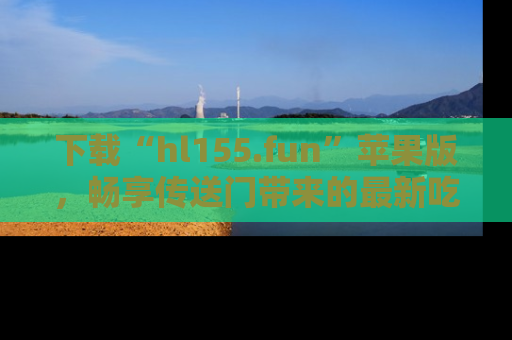 下载“hl155.fun”苹果版,畅享传送门带来的最新吃瓜资讯