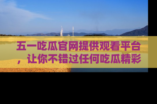 五一吃瓜官网提供观看平台,让你不错过任何吃瓜精彩瞬间