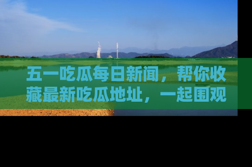 五一吃瓜每日新闻,帮你收藏最新吃瓜地址,一起围观吧!