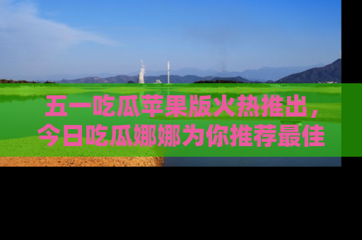 五一吃瓜苹果版火热推出,今日吃瓜娜娜为你推荐最佳美食!