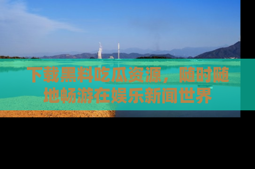 下载黑料吃瓜资源,随时随地畅游在娱乐新闻世界