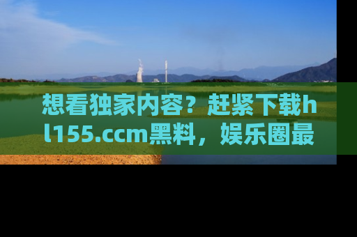 想看独家内容?赶紧下载hl155.ccm黑料,娱乐圈最劲爆的新闻一手掌握!