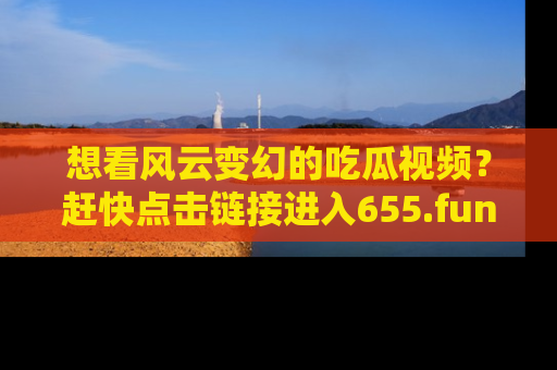 想看风云变幻的吃瓜视频?赶快点击链接进入655.fun吧!