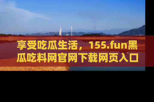享受吃瓜生活,155.fun黑瓜吃料网官网下载网页入口全解析