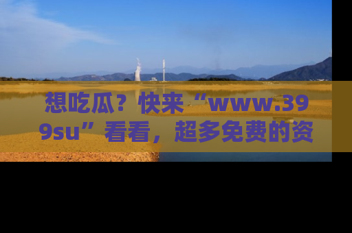 想吃瓜?快来“www.399su”看看,超多免费的资源让你尽情享受!