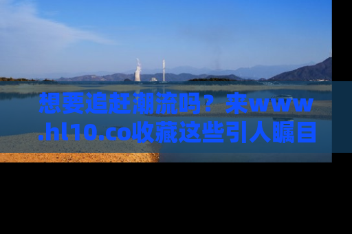 想要追赶潮流吗?来www.hl10.co收藏这些引人瞩目的新闻瞬间吧!