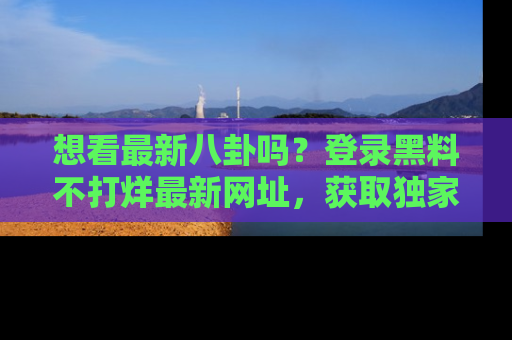 想看最新八卦吗?登录黑料不打烊最新网址,获取独家内容