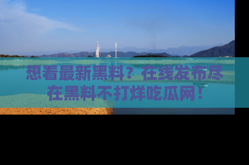 想看最新黑料?在线发布尽在黑料不打烊吃瓜网!
