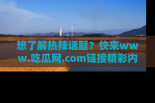 想了解热辣话题?快来www.吃瓜网.com链接精彩内容!
