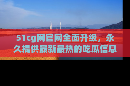 51cg网官网全面升级，永久提供最新最热的吃瓜信息，助你永远走在潮流前端！