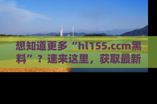 想知道更多“hl155.ccm黑料”?速来这里,获取最新入口和网址,不看可惜哦!