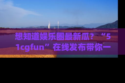 想知道娱乐圈最新瓜?“51cgfun”在线发布带你一探究竟!